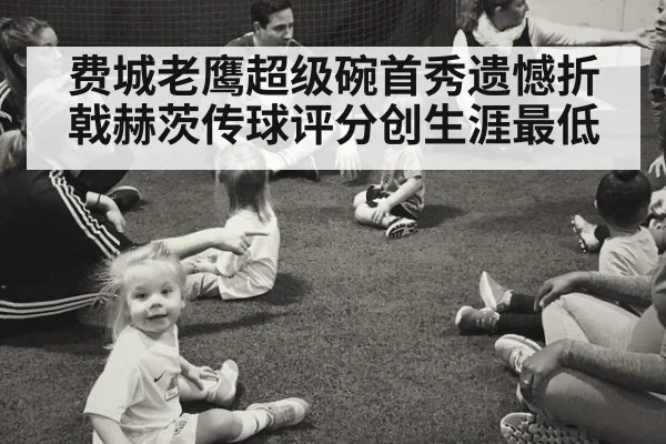 费城老鹰超级碗首秀遗憾折戟赫茨传球评分创生涯最低