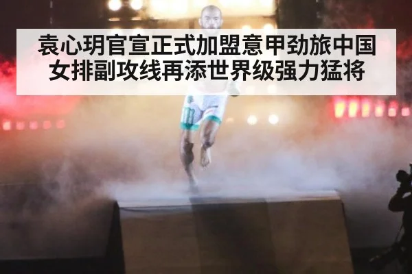 袁心玥官宣正式加盟意甲劲旅中国女排副攻线再添世界级强力猛将